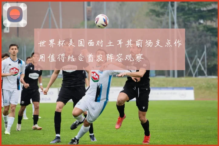 世界杯美国面对土耳其前场支点作用值得结合首发阵容观察