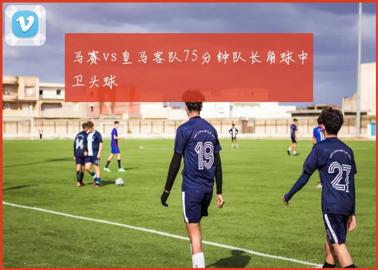 马赛vs皇马客队75分钟队长角球中卫头球