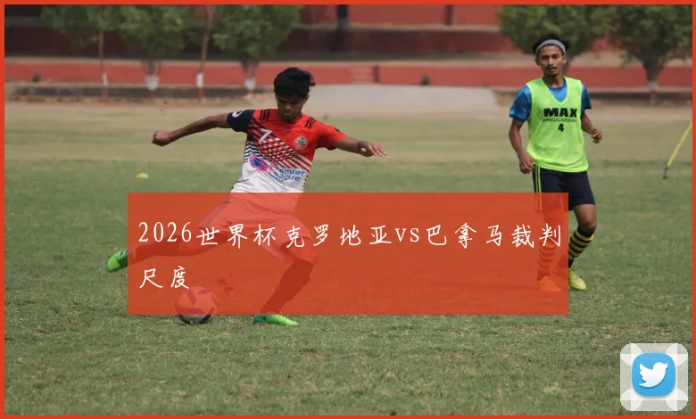 2026世界杯克罗地亚vs巴拿马裁判尺度