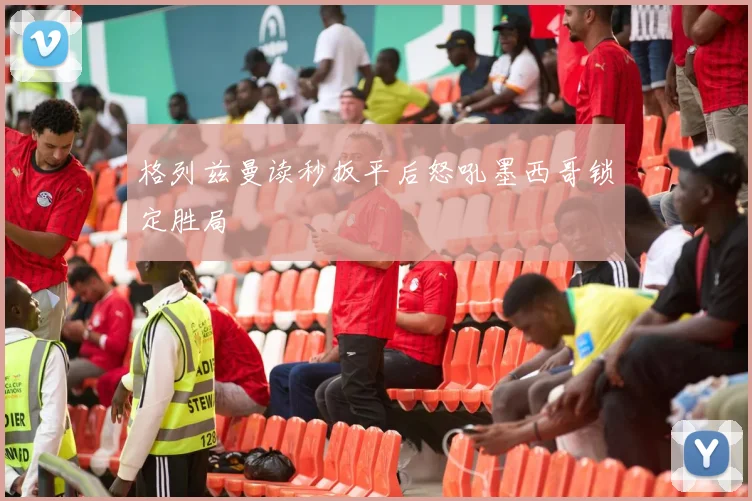 格列兹曼读秒扳平后怒吼墨西哥锁定胜局