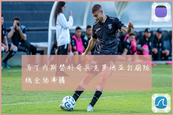 马丁内斯替补奇兵克罗地亚打崩防线全场沸腾