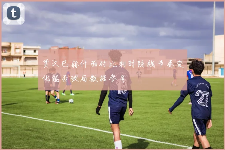 贾汉巴赫什面对比利时防线节奏变化能否破局数据参考