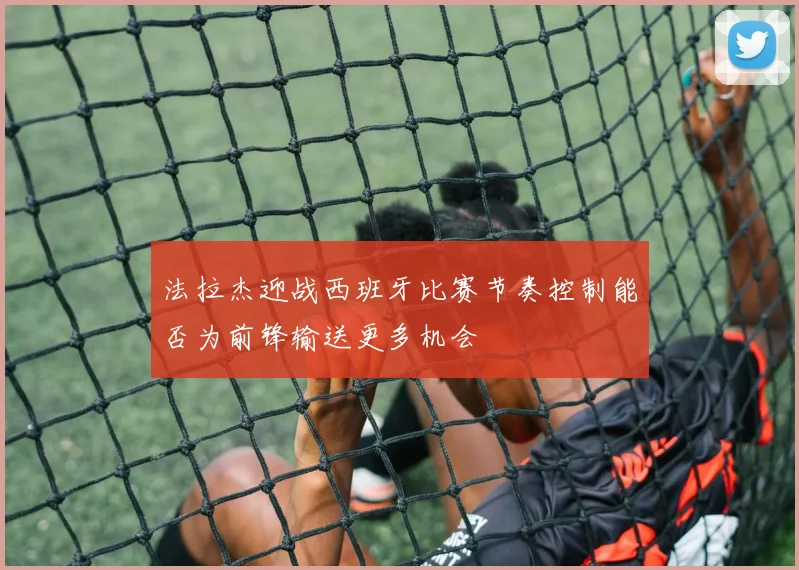 法拉杰迎战西班牙比赛节奏控制能否为前锋输送更多机会