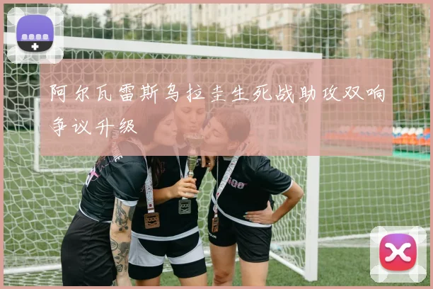 阿尔瓦雷斯乌拉圭生死战助攻双响争议升级