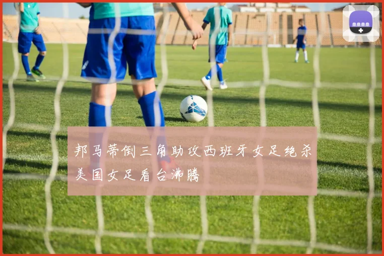 邦马蒂倒三角助攻西班牙女足绝杀美国女足看台沸腾