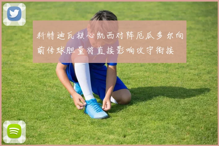 科特迪瓦核心凯西对阵厄瓜多尔向前传球胆量将直接影响攻守衔接