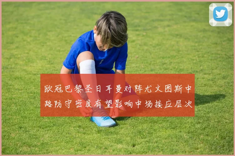 欧冠巴黎圣日耳曼对阵尤文图斯中路防守密度有望影响中场接应层次
