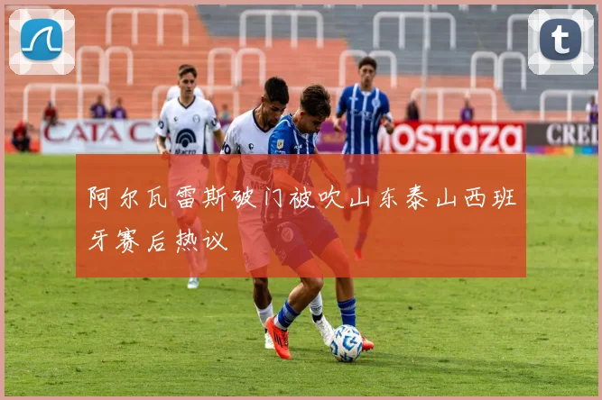 阿尔瓦雷斯破门被吹山东泰山西班牙赛后热议