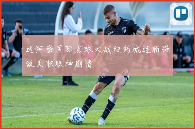 迈阿密国际点球大战纽约城连斩强敌美职联神剧情