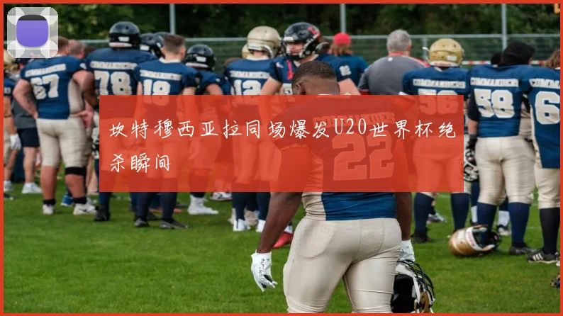坎特穆西亚拉同场爆发U20世界杯绝杀瞬间
