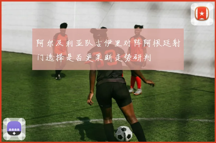 阿尔及利亚队古伊里对阵阿根廷射门选择是否更果断走势研判