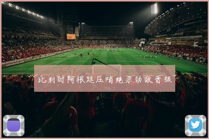比利时阿根廷压哨绝杀劲敌晋级
