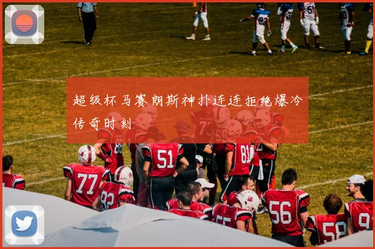 超级杯马赛朗斯神扑连连拒绝爆冷传奇时刻