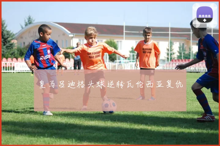 皇马吕迪格头球逆转瓦伦西亚复仇
