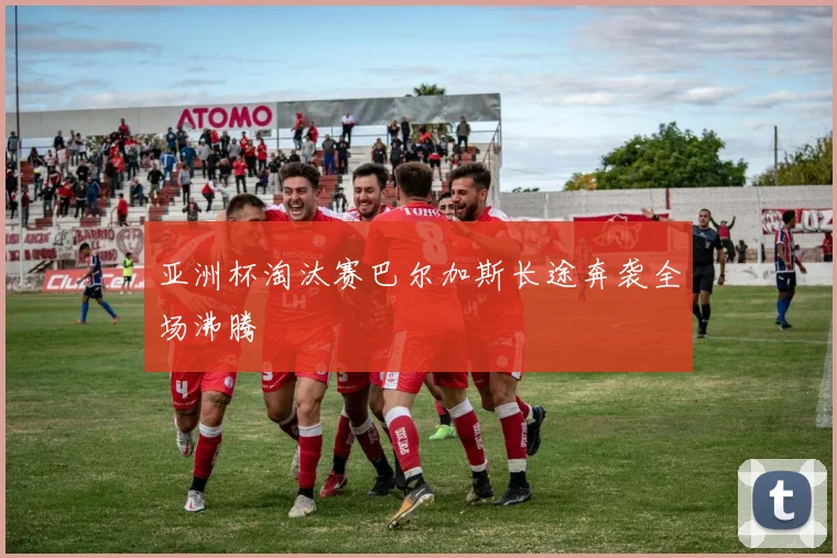 亚洲杯淘汰赛巴尔加斯长途奔袭全场沸腾