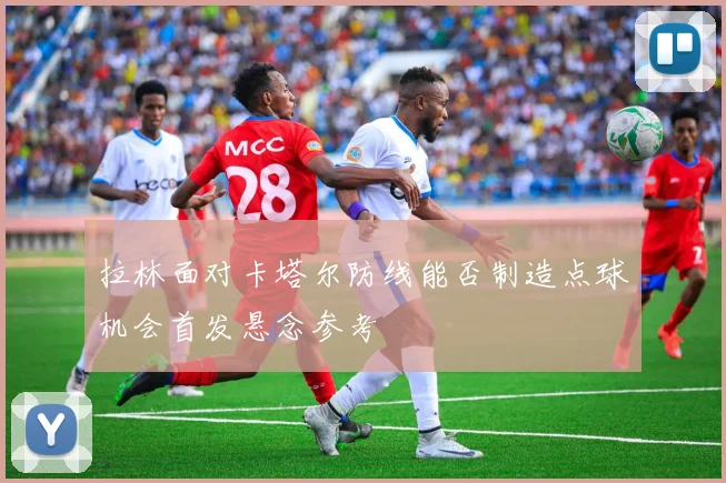拉林面对卡塔尔防线能否制造点球机会首发悬念参考