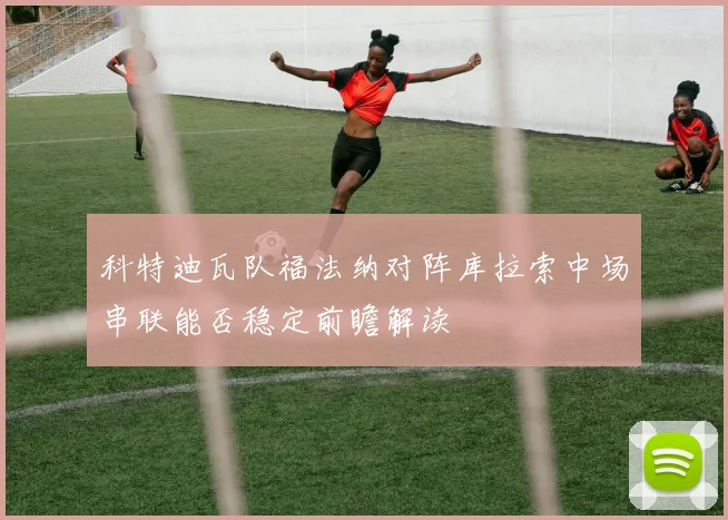 科特迪瓦队福法纳对阵库拉索中场串联能否稳定前瞻解读