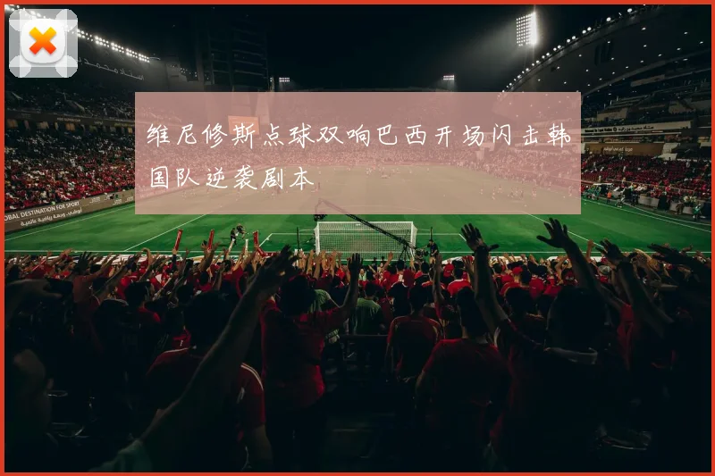 维尼修斯点球双响巴西开场闪击韩国队逆袭剧本