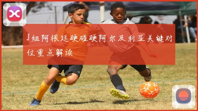 J组阿根廷硬碰硬阿尔及利亚关键对位重点解读