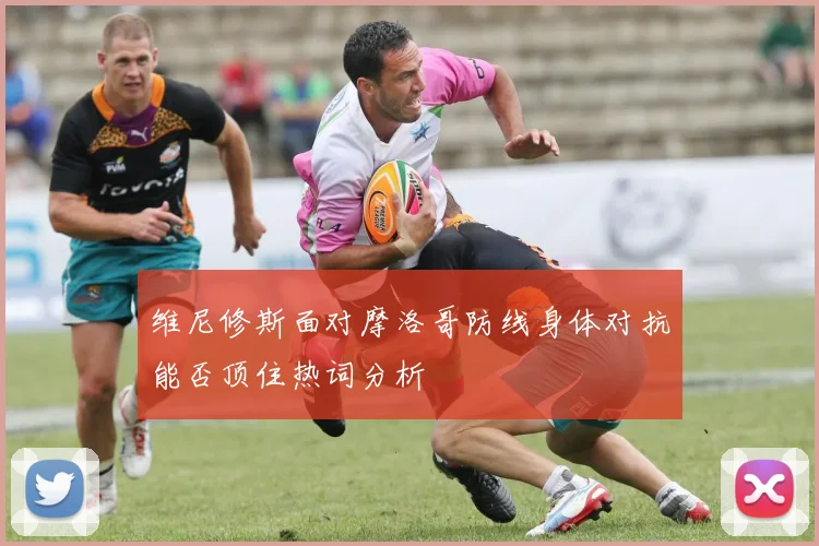 维尼修斯面对摩洛哥防线身体对抗能否顶住热词分析