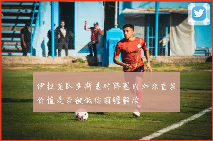 伊拉克队多斯基对阵塞内加尔首发价值是否被低估前瞻解读