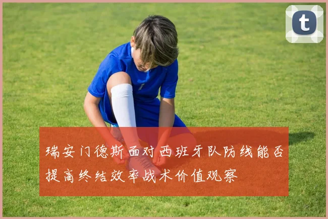 瑞安门德斯面对西班牙队防线能否提高终结效率战术价值观察