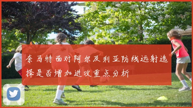 奈马特面对阿尔及利亚防线远射选择是否增加进攻重点分析