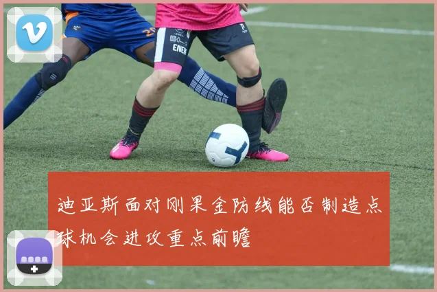 迪亚斯面对刚果金防线能否制造点球机会进攻重点前瞻