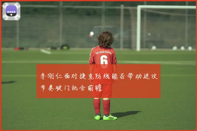 李刚仁面对捷克防线能否带动进攻节奏破门机会前瞻