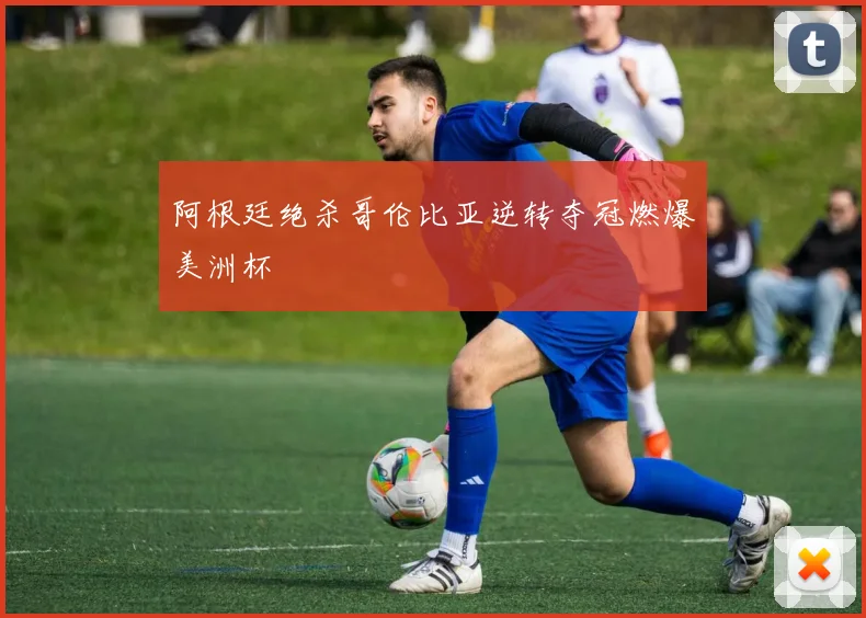 阿根廷绝杀哥伦比亚逆转夺冠燃爆美洲杯