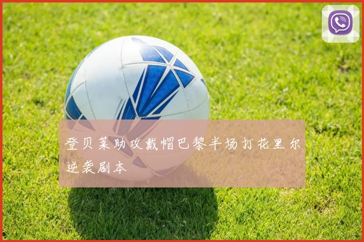 登贝莱助攻戴帽巴黎半场打花里尔逆袭剧本