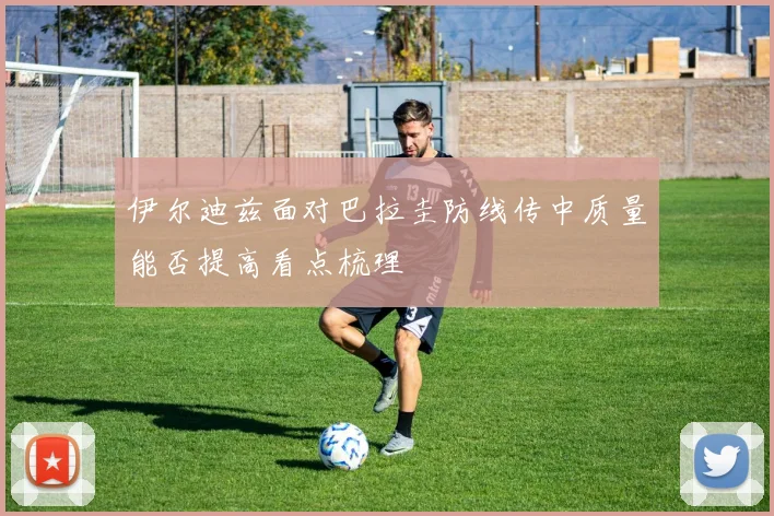 伊尔迪兹面对巴拉圭防线传中质量能否提高看点梳理
