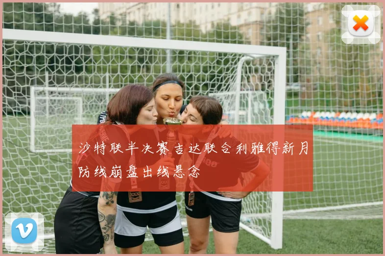 沙特联半决赛吉达联合利雅得新月防线崩盘出线悬念