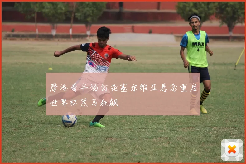 摩洛哥半场打花塞尔维亚悬念重启世界杯黑马狂飙