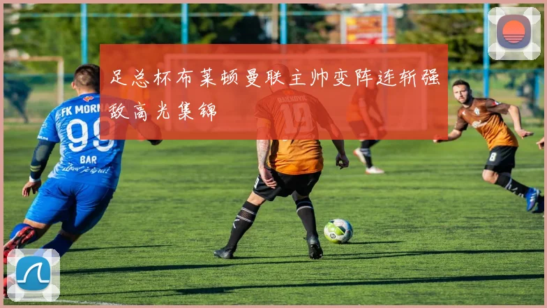足总杯布莱顿曼联主帅变阵连斩强敌高光集锦