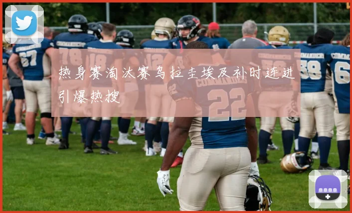 热身赛淘汰赛乌拉圭埃及补时连进引爆热搜