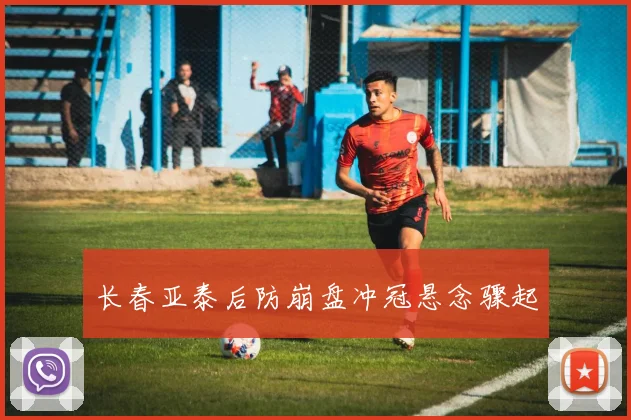 长春亚泰后防崩盘冲冠悬念骤起