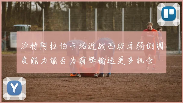 沙特阿拉伯卡诺迎战西班牙弱侧调度能力能否为前锋输送更多机会
