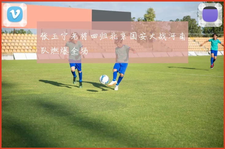 张玉宁老将回归北京国安大战河南队燃爆全场