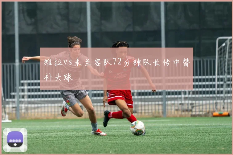 维拉vs米兰客队72分钟队长传中替补头球