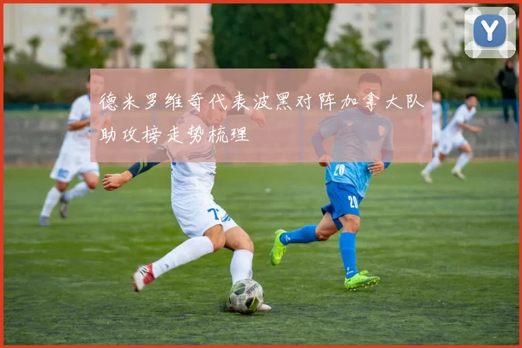德米罗维奇代表波黑对阵加拿大队助攻榜走势梳理
