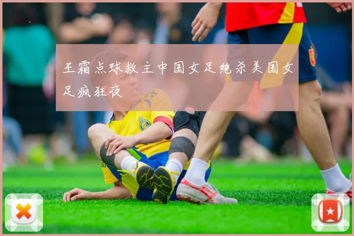 王霜点球救主中国女足绝杀美国女足疯狂夜