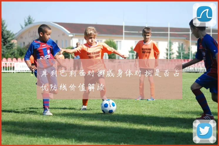 库利巴利面对挪威身体对抗是否占优防线价值解读