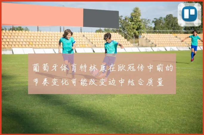 葡萄牙体育特林康在欧冠传中前的节奏变化可能改变边中结合质量