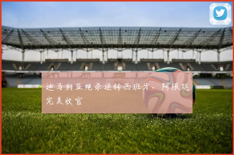 迪马利亚绝杀逆转西班牙，阿根廷完美收官