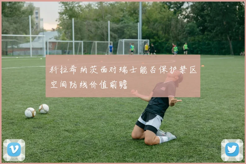 科拉希纳茨面对瑞士能否保护禁区空间防线价值前瞻
