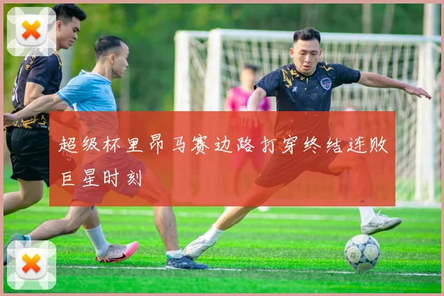 超级杯里昂马赛边路打穿终结连败巨星时刻