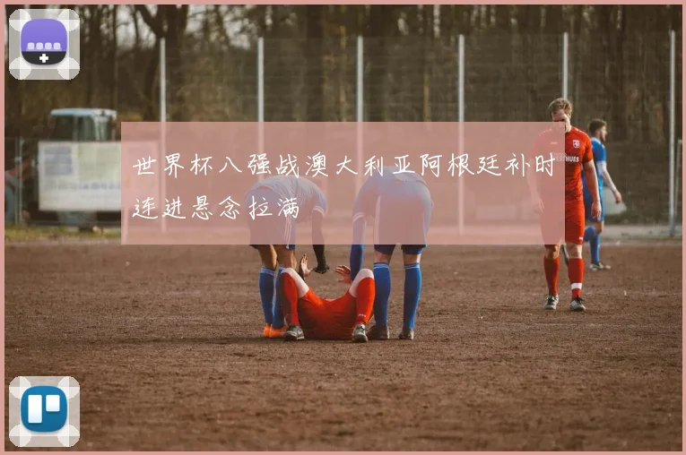 世界杯八强战澳大利亚阿根廷补时连进悬念拉满