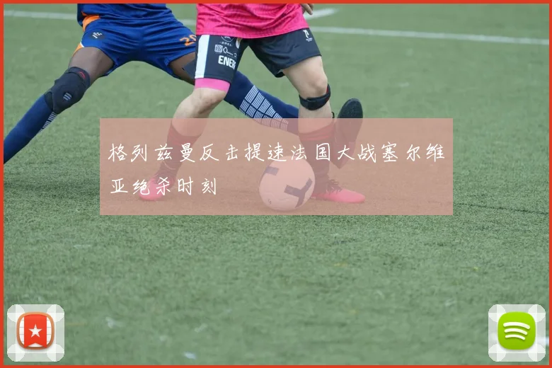格列兹曼反击提速法国大战塞尔维亚绝杀时刻