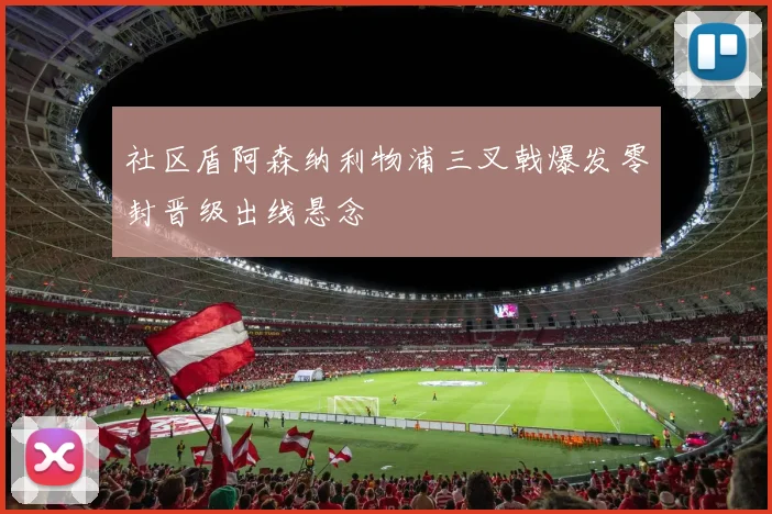 社区盾阿森纳利物浦三叉戟爆发零封晋级出线悬念